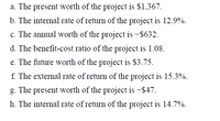 a. The present worth of the project is $1,367.
b. The internal rate of return of the project is 12.9%.
c. The annual worth of the project is -$632.
d. The benefit-cost ratio of the project is 1.08.
e. The future worth of the project is $3.75.
f. The external rate of return of the project is 15.3%.
g. The present worth of the project is -$47.
h. The internal rate of return of the project is 14.7%.
