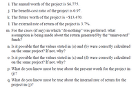 i. The annual worth of the project is $6,775.
j. The benefit-cost ratio of the project is 0.97.
k. The future worth of the project is –$13,470.
1. The external rate of return of the project is 3.7%.
m. For the cases (if any) in which “do nothing" was preferred, what
assumption is being made about the return generated by the "uninvested"
funds?
n. Is it possible that the values stated in (a) and (b) were correctly calculated
on the same project? If not, why?
o. Is it possible that the values stated in (c) and (d) were correctly calculated
on the same project? If not, why?
p. What do you know must be true about the present worth for the project in
(j)?
q. What do you know must be true about the internal rate of return for the
project in (j)?
