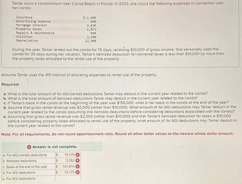 Tamar owns a condominium near Cocoa Beach in Florida. In 2023, she incurs the following expenses in connection with
her condo:
Insurance
Advertising expense
Mortgage interest
Property taxes
Repairs & maintenance
$ 1,380
690
4,830
1,071
840
Utilities
Depreciation
1,140
12,300
During the year, Tamar rented out the condo for 75 days, receiving $10,000 of gross income. She personally used the.
condo for 35 days during her vacation. Tamar's itemized deduction for nonrental taxes is less than $10,000 by more than
the property taxes allocated to the rental use of the property.
Assume Tamar uses the IRS method of allocating expenses to rental use of the property.
Required:
a. What is the total amount of for AGI (rental) deductions Tamar may deduct in the current year related to the condo?
b. What is the total amount of itemized deductions Tamar may deduct in the current year related to the condo?
c. If Tamar's basis in the condo at the beginning of the year was $150,000, what is her basis in the condo at the end of the year?
d. Assume that gross rental revenue was $2,000 (rather than $10,000). What amount of for AGI deductions may Tamar deduct in the
current year related to the condo (assuming she itemizes deductions before considering deductions associated with the condo)?
e. Assuming that gross rental revenue was $2,000 (rather than $10,000) and that Tamar's itemized deduction for taxes is $10,000
before considering property taxes allocated to rental use of the property, what amount of for AGI deductions may Tamar deduct in
the current year related to the condo?
Note: For all requirements, do not round apportionment ratio. Round all other dollar values to the nearest whole dollar amount.
Answer is not complete.
a. For AGI (rental) deductions
$
15,170 x
b. Itemized deductions
$
2,262 x
c. Basis at the end of the year
S
141,614 x
d. For AGI deductions
$
15,170
e. For AGI deductions