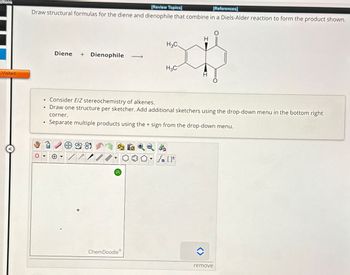 ctions
Visited
[Review Topics]
[References]
Draw structural formulas for the diene and dienophile that combine in a Diels-Alder reaction to form the product shown.
H3C.
Diene + Dienophile
H3C
•
Consider E/Z stereochemistry of alkenes.
•
Draw one structure per sketcher. Add additional sketchers using the drop-down menu in the bottom right
corner.
•
Separate multiple products using the + sign from the drop-down menu.
sty
{n [
?
ChemDoodle
remove