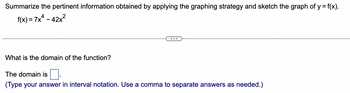 Summarize the pertinent information obtained by applying the graphing strategy and sketch the graph of y = f(x).
f(x) = 7x² - 42x²
What is the domain of the function?
The domain is
(Type your answer in interval notation. Use a comma to separate answers as needed.)