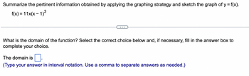 Summarize the pertinent information obtained by applying the graphing strategy and sketch the graph of y = f(x).
f(x) = 11x(x − 1)³
What is the domain of the function? Select the correct choice below and, if necessary, fill in the answer box to
complete your choice.
The domain is
(Type your answer in interval notation. Use a comma to separate answers as needed.)