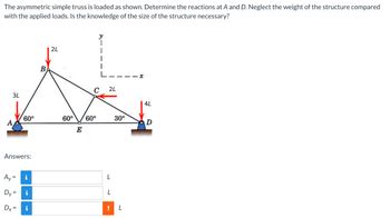 The asymmetric simple truss is loaded as shown. Determine the reactions at A and D. Neglect the weight of the structure compared
with the applied loads. Is the knowledge of the size of the structure necessary?
2L
1
4L
3L
60°
Answers:
Ay
i
Dv
=
i
Dx=
i
=
B
60° 60°
E
2L
L
30⁰
L
! L
D