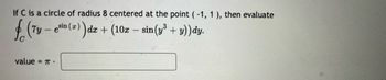 If C is a circle of radius 8 centered at the point (-1, 1), then evaluate
f (7y -esin (z)) dr
- esin (x) dx + (10x - sin(y³ + y))dy.
value = π.