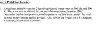 juired Problems (Turn in)
1. A rigid tank initially contains 2 kg of superheated water vapor at 500 kPa and 300
°C. The water is now allowed to cool until the temperature drops to 120 °C.
Determine (a) the final pressure, (b) the quality at the final state, and (c) the total
internal energy change for this process. Also, sketch the process on a T-v diagram
with respect to the saturation lines.
