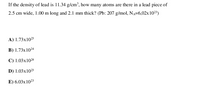 If the density of lead is 11.34 g/cm³, how many atoms are there in a lead piece of
2.5 cm wide, 1.00 m long and 2.1 mm thick? (Pb: 207 g/mol, NA=6,02x 1023)
A) 1.73x1023
B) 1.73x10²4
C) 1.03x1024
D) 1.03x1023
E) 6.03x 1023
