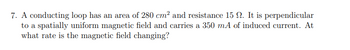 7. A conducting loop has an area of 280 cm² and resistance 15 . It is perpendicular
to a spatially uniform magnetic field and carries a 350 mA of induced current. At
what rate is the magnetic field changing?