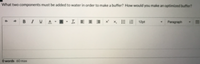**Question Prompt:**

What two components must be added to water in order to make a buffer? How would you make an optimized buffer?

**Details:**

The image shows a text editor interface with standard formatting options such as bold, italic, underline, and alignment tools. It also has options for font size and style adjustments. The interface indicates a word count at the bottom, with 60 words as the maximum limit for the response. There are no graphs or diagrams present.