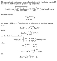 The eigenvectors in position space (spherical coordinates) of the Hamiltonian operator **H** that represent the hydrogen atom system are very complicated:

\[
\langle r\theta\phi | E_{nlm} \rangle = \sqrt{\left(\frac{2}{na}\right)^3 \frac{(n-l-1)!}{2n(n+l)!}} e^{-r/(na)} \left(\frac{2r}{na}\right)^l \left\{L_{n-l-1}^{2l+1}\left[\frac{2r}{(na)}\right]\right\}Y_l^m (\theta, \phi)
\]

where the integers:

- \( n = 1, 2, \ldots, \infty \)
- \( l = 0, 1, \ldots, n-1 \)
- \( -l \le m \le l \),

The value \( a = 0.529 \times 10^{-10} \) m is known as the Bohr radius. The associated Laguerre polynomial is:

\[
L_q^p(x) = (-1)^p \left(\frac{d}{dx}\right)^p L_{p+q}(x)
\]

where

\[
L_q(x) = \frac{e^x}{q!} \left(\frac{d}{dx}\right)^q \left(e^{-x}x^q\right),
\]

and the spherical harmonic function:

\[
Y_l^m (\theta, \phi) = \varepsilon \sqrt{\frac{(2l+1)(l-|m|)!}{4\pi(l+|m|)!}} e^{im\phi} P_l^m(\cos \theta)
\]

where

\[
\varepsilon = \begin{cases} 
(-1)^m, & m \ge 0 \\
1, & m < 0 \\
\end{cases},
\]

\[
P_l^m(x) = (1-x^2)^{|m|/2} \left(\frac{d}{dx}\right)^{|m|} P_l(x),
\]

and

\[
P_l(x) = \frac{1}{2^l l!} \left(\frac{d}{dx}\right)^l (x^2