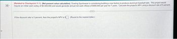 K
(Related to Checkpoint 11.1) (Net present value calculation) Dowling Sportswear is considering building a new factory to produce aluminum baseball bats. This project would
require an initial cash outlay of $5,500,000 and would generate annual net cash inflows of $900.000 per year for 7 years Calculate the project's NPV using a discount rate of 5 percent.
If the discount rate is 5 percent, then the project's NPV is $(Round to the nearest dollar)