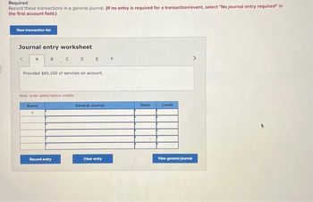 **Journal Entry Worksheet Instructions**

**Required**

Record these transactions in a general journal. *(If no entry is required for a transaction/event, select "No journal entry required" in the first account field.)*

**Buttons:**
- **View transaction list**: Click to view the list of transactions.
  
**Journal Entry Worksheet**

- **Transaction Description**: "Provided $69,200 of services on account."

**Notes**: 
- Enter debits before credits.

**Entry Table:**

| Event | General Journal | Debit | Credit |
|-------|-----------------|-------|--------|
| 1     |                 |       |        |
|       |                 |       |        |
|       |                 |       |        |
|       |                 |       |        |
|       |                 |       |        |
|       |                 |       |        |

**Buttons:**
- **Record entry**: Click to save the journal entry.
- **Clear entry**: Click to clear the current journal entry fields.
- **View general journal**: Click to view the compiled journal entries.

This worksheet helps in organizing and recording financial transactions accurately in a general journal, which is a foundational step in accounting processes.