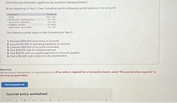 **Financial Transactions and Journal Entries for Oak Consulting**

*Initial Account Balances (Beginning of Year 2)*

- **Cash**: $26,100
- **Accounts Receivable**: $42,700
- **Accounts Payable**: $14,500
- **Common Stock**: $21,600
- **Retained Earnings**: $13,700

*Events for Year 2*

1. Provided $69,200 of services on account.
2. Incurred $3,400 of operating expenses on account.
3. Collected $50,100 of accounts receivable.
4. Paid $30,100 cash for salaries expense.
5. Paid $16,100 cash as a partial payment on accounts payable.
6. Paid an $8,400 cash dividend to the stockholders.

**Required Action**

Record these transactions in a general journal. If no entry is required for a transaction/event, select "No journal entry required" in the first account field.

**Interactive Components**

- **View Transaction List**: An option to view all transactions.
- **Journal Entry Worksheet**: A tool to input and review journal entries.

This information provides the basis for practicing financial accounting by recording transactions that affect a company's financial statements.
