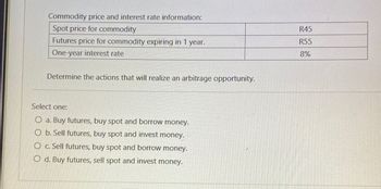 Commodity price and interest rate information:
Spot price for commodity
Futures price for commodity expiring in 1 year.
One-year interest rate
Determine the actions that will realize an arbitrage opportunity.
Select one:
a. Buy futures, buy spot and borrow money.
b. Sell futures, buy spot and invest money.
O c. Sell futures, buy spot and borrow money.
Od. Buy futures, sell spot and invest money.
R45
R55
8%