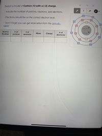 Sketch a model of Carbon-13 with a (-2) charge.
- Include the number of protons, neutrons, and electrons.
Electrons should be on the correct electron level.
- Don't forget you can get information from the periodic
table!
Atomic
# of
protons
# of
# of
electrons
Number
Mass
Charge
neutrons
