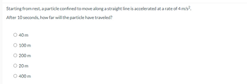 Starting from rest, a particle confined to move along a straight line is accelerated at a rate of 4 m/s².
After 10 seconds, how far will the particle have traveled?
40 m
100 m
200 m
20 m
400 m