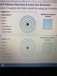 2 |.. 3..
4 .. L... 5.
..| . . 6
ns & Valence Electrons & Lewis Dot Structure
tions: Complete the Bohr model by using the Periodic
Atomic #-3
Atomic Mass #=
Symbol and Lewis dot
structure
# of p+ =
# of n'=
# of e-%3D
# of valence e-%3D
Atom Symbol
Name of Atom=
Symbol and Lewis dot
structure
Atomic #= 13
Mass #=
# of p+ =
L# of n=
# of e-=
# of valence e-%3D
Atom Symbol-
Name of Atom%3D
2 Edit
Symbol and Lewis dot
