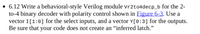 • 6.12 Write a behavioral-style Verilog module Vr2to4decp_b for the 2-
to-4 binary decoder with polarity control shown in Eigure 6-3. Use a
vector I[1:0] for the select inputs, and a vector Y[0:3] for the outputs.
Be sure that your code does not create an “inferred latch."
