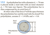 1.7-3 A polyethylene bar with a diameterd = 70 mm
is placed inside a steel tube with an inner diameter
d, = 70.2 mm (see figure). The polyethylene bar is
then compressed by an axial force P.
At what value of the force P will the space between
the polyethylene bar and the steel tube be closed? For
polyethylene, assume E = 1.4 GPa and v = 0.4.
Steel
tube
d, d2
Polyethylene-
bar
