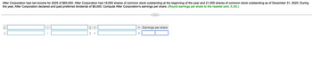 After Corporation had net income for 2025 of $60,000. After Corporation had 19,000 shares of common stock outstanding at the beginning of the year and 21,000 shares of common stock outstanding as of December 31, 2025. During
the year, After Corporation declared and paid preferred dividends of $6,000. Compute After Corporation's earnings per share. (Round earnings per share to the nearest cent, X.XX.)
I
÷
=
Earnings per share