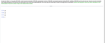 At year-end, Sally, Inc. has cash of $14,000, current accounts receivable of $70,000, merchandise inventory of $42,600, and prepaid expenses totaling $5,200. Liabilities of $20,000 must be paid next year. Assume accounts receivable
had a beginning balance of $10,000 and net credit sales for the current year totaled $560,000. How many days did it take Sally to collect its average level of receivables? (Assume 365 days/year. Round any interim calculations to two
decimal places. Round the number of days to the nearest whole number.)
O
O
A. 26
B. 46
C. 52
D. 7
