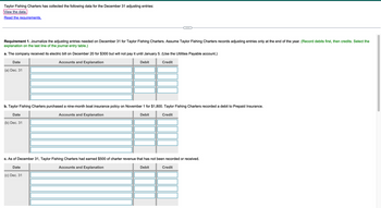 Taylor Fishing Charters has collected the following data for the December 31 adjusting entries:
View the data.
Read the requirements.
Requirement 1. Journalize the adjusting entries needed on December 31 for Taylor Fishing Charters. Assume Taylor Fishing Charters records adjusting entries only at the end of the year. (Record debits first, then credits. Select the
explanation on the last line of the journal entry table.)
a. The company received its electric bill on December 20 for $300 but will not pay it until January 5. (Use the Utilities Payable account.)
Accounts and Explanation
Credit
Date
(a) Dec. 31
b. Taylor Fishing Charters purchased a nine-month boat insurance policy on November 1 for $1,800. Taylor Fishing Charters recorded a debit to Prepaid Insurance.
Accounts and Explanation
Debit
Date
Debit
(b) Dec. 31
Credit
c. As of December 31, Taylor Fishing Charters had earned $500 of charter revenue that has not been recorded or received.
Date
Accounts and Explanation
Debit
(c) Dec. 31
Credit