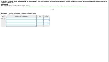 On December 31, Barrera Company estimates that it will pay its employees a 5% bonus on net income after deducting the bonus. The company reports net income of $52,000 before the calculation of the bonus. The bonus will be paid on
January 15 of the next year.
Requirements
1. Journalize the December 31 transaction for Barrera Company.
2. Journalize the payment of the bonus on January 15.(Record debits first, then credits. Round all amounts to the nearest cent. Select the explanation on the last line of the journal entry table.)
Requirement 1. Journalize the December 31 transaction for Barrera Company.
Date
Dec. 31
Accounts and Explanation
Debit
Credit
...
