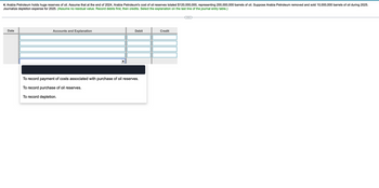 4. Arabia Petroleum holds huge reserves of oil. Assume that at the end of 2024, Arabia Petroleum's cost of oil reserves totaled $120,000,000, representing 200,000,000 barrels of oil. Suppose Arabia Petroleum removed and sold 10,000,000 barrels of oil during 2025.
Journalize depletion expense for 2025. (Assume no residual value. Record debits first, then credits. Select the explanation on the last line of the journal entry table.)
Date
Accounts and Explanation
Debit
Credit
To record payment of costs associated with purchase of oil reserves.
To record purchase of oil reserves.
To record depletion.