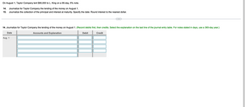 On August 1, Taylor Company lent $80,000 to L. King on a 90-day, 5% note.
14.
Journalize for Taylor Company the lending of the money on August 1.
15. Journalize the collection of the principal and interest at maturity. Specify the date. Round interest to the nearest dollar.
14. Journalize for Taylor Company the lending of the money on August 1. (Record debits first, then credits. Select the explanation on the last line of the journal entry table. For notes stated in days, use a 365-day year.)
Date
Aug. 1
Accounts and Explanation
Debit
Credit