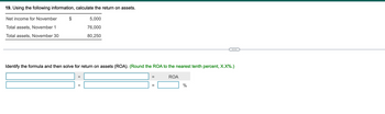 19. Using the following information, calculate the return on assets.
Net income for November
Total assets, November 1
5,000
76,000
Total assets, November 30
80,250
...
Identify the formula and then solve for return on assets (ROA). (Round the ROA to the nearest tenth percent, X.X%.)
÷
ROA
%