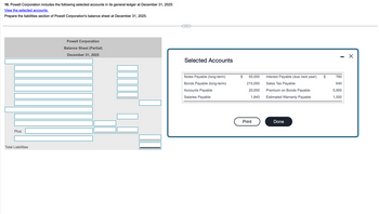 10. Powell Corporation includes the following selected accounts in its general ledger at December 31, 2025:
View the selected accounts.
Prepare the liabilities section of Powell Corporation's balance sheet at December 31, 2025.
Plus:
Total Liabilities
Powell Corporation
Balance Sheet (Partial)
December 31, 2025
Selected Accounts
-
☑
Notes Payable (long-term)
55,000
Bonds Payable (long-term)
215,000
Interest Payable (due next year)
Sales Tax Payable
$
780
640
Accounts Payable
20,000
Premium on Bonds Payable
5,950
Salaries Payable
1,840
Estimated Warranty Payable
1,000
Print
Done