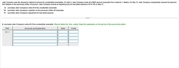 Jeter Company uses the allowance method to account for uncollectible receivables. On April 2, Jeter Company wrote off a $820 account receivable from customer J. Maters. On May 12, Jeter Company unexpectedly received full payment
from Maters on the previously written off account. Jeter Company records an adjusting entry for bad debts expense of $14,100 on May 31.
9. Journalize Jeter Company's write-off of the uncollectible receivable.
10. Journalize Jeter Company's collection of the previously written off receivable.
11. Journalize Jeter Company's adjustment for bad debts expense.
9. Journalize Jeter Company's write-off of the uncollectible receivable. (Record debits first, then, credits. Select the explanation on the last line of the journal entry table.)
Date
Apr. 2
Accounts and Explanation
Debit
Credit
