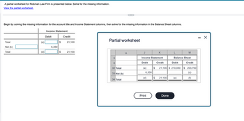 A partial worksheet for Rickman Law Firm is presented below. Solve for the missing information.
View the partial worksheet.
Begin by solving the missing information for the account title and Income Statement columns, then solve for the missing information in the Balance Sheet columns.
Total
Net (b)
Total
(a)
(d)
Income Statement
Debit
6,350
Credit
$ 21,100
$
21,100
Partial worksheet
Gr
6
32 Total
33 Net (b)
34 Total
A
Income Statement
Debit
Credit
(a)
6,350
(d)
Print
K
$
Debit
21,100 $ 210,050
Balance Sheet
Credit
$203,700
(c)
(f)
21,100 (e)
Done
M
X