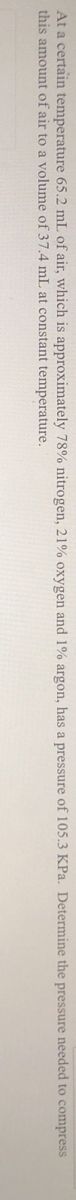 At a certain temperature 65.2 mL of air, which is approximately 78% nitrogen, 21% oxygen and 1% argon, has a pressure of 105.3 KPa. Determine the pressure needed to compress
this amount of air to a volume of 37.4 mL at constant temperature.
