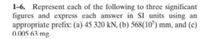 1-6. Represent each of the following to three significant
figures and express each answer in SI units using an
appropriate prefix: (a) 45 320 kN, (b) 568(10) mm, and (c)
0.005 63 mg.
