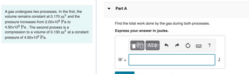 A gas undergoes two processes. In the first, the
volume remains constant at 0.170 m³ and the
pressure increases from 2.00x105 Pa to
4.50x105 Pa. The second process is a
compression to a volume of 0.130 m³ at a constant
pressure of 4.50x105 Pa.
Part A
Find the total work done by the gas during both processes.
Express your answer in joules.
W =
VE ΑΣΦ
?
J