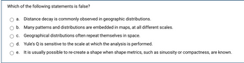 **Question:**

Which of the following statements is false?

**Options:**

a. Distance decay is commonly observed in geographic distributions.

b. Many patterns and distributions are embedded in maps, at all different scales.

c. Geographical distributions often repeat themselves in space.

d. Yule's Q is sensitive to the scale at which the analysis is performed.

e. It is usually possible to re-create a shape when shape metrics, such as sinuosity or compactness, are known.

**Explanation:**

The question asks which statement from the options is false. Options include statements about geographic distributions, patterns, scale sensitivity, and shape metrics.