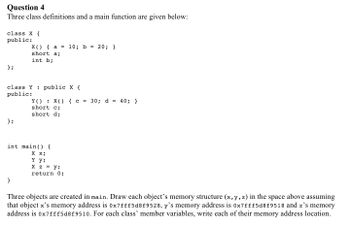 **Question 4**

Three class definitions and a main function are given below:

```cpp
class X {
public:
    X() { a = 10; b = 20; }
    short a;
    int b;
};

class Y : public X {
public:
    Y() : X() { c = 30; d = 40; }
    short c;
    short d;
};

int main() {
    X x;
    Y y;
    Y z = y;
    return 0;
}
```

Three objects are created in `main`. Draw each object’s memory structure (`x`, `y`, `z`) in the space above assuming that object `x`’s memory address is `0x7fff5d8f9528`, `y`’s memory address is `0x7fff5d8f9518` and `z`’s memory address is `0x7fff5d8f9510`. For each class’ member variables, write each of their memory address locations.