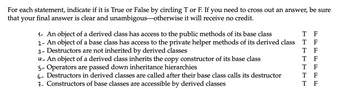 1. An object of a derived class has access to the public methods of its base class - T F
2. An object of a base class has access to the private helper methods of its derived class - T F
3. Destructors are not inherited by derived classes - T F
4. An object of a derived class inherits the copy constructor of its base class - T F
5. Operators are passed down inheritance hierarchies - T F
6. Destructors in derived classes are called after their base class calls its destructor - T F
7. Constructors of base classes are accessible by derived classes - T F