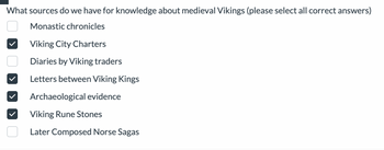 What sources do we have for knowledge about medieval Vikings (please select all correct answers)
Monastic chronicles
Viking City Charters
Diaries by Viking traders
Letters between Viking Kings
Archaeological evidence
Viking Rune Stones
Later Composed Norse Sagas