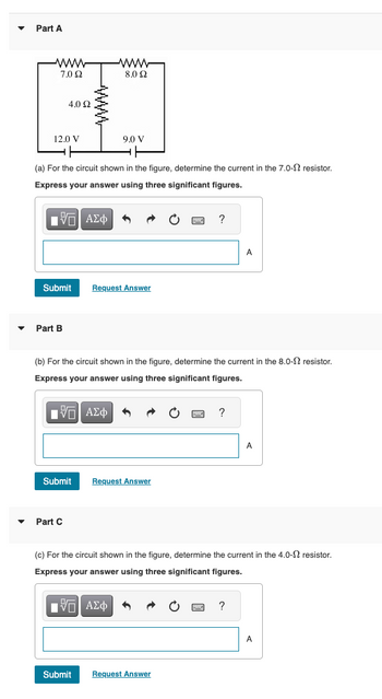 Part A
www
7.02
12.0 V
4.0 22
IVE ΑΣΦ
(a) For the circuit shown in the figure, determine the current in the 7.0- resistor.
Express your answer using three significant figures.
Submit
Part B
Submit
Part C
www
8.0 22
9.0 V
Submit
Request Answer
(b) For the circuit shown in the figure, determine the current in the 8.0- resistor.
Express your answer using three significant figures.
IVE ΑΣΦ
Request Answer
?
Request Answer
?
A
(c) For the circuit shown in the figure, determine the current in the 4.0- resistor.
Express your answer using three significant figures.
[5] ΑΣΦ A
?
A
A