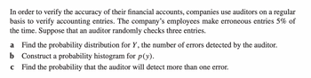 In order to verify the accuracy of their financial accounts, companies use auditors on a regular
basis to verify accounting entries. The company's employees make erroneous entries 5% of
the time. Suppose that an auditor randomly checks three entries.
a Find the probability distribution for Y, the number of errors detected by the auditor.
b Construct a probability histogram for p(y).
C Find the probability that the auditor will detect more than one error.