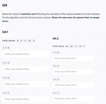 Q4

Show the steps of selection sort following the example of the solved problems on the handout for the algorithm and the format of your answer. **Show all rows even for passes that no swaps occur.**

Q4.1

Initial values: 8 5 3 10 2

- i = 4:
  - [Enter your answer here]

- i = 3:
  - [Enter your answer here]

- i = 2:
  - [Enter your answer here]

- i = 1:
  - [Enter your answer here]

Q4.2

Initial values: 40 42 -3 10 0

- i = 4:
  - [Enter your answer here]

- i = 3:
  - [Enter your answer here]

- i = 2:
  - [Enter your answer here]

- i = 1:
  - [Enter your answer here]