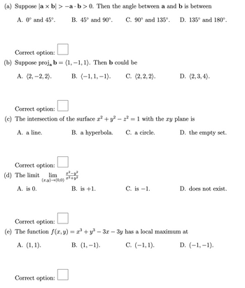 (a) Suppose a x b| > -a · b > 0. Then the angle between a and b is between
A. 0° and 45°.
B. 45° and 90°. C. 90° and 135°. D. 135° and 180°.
Correct option:
(b) Suppose proj₂ b = (1, -1, 1). Then b could be
A. (2, -2,2).
Correct option:
=
(c) The intersection of the surface x² + y² - z²
B. a hyperbola.
A. a line.
Correct option:
(d) The limit lim
A. is 0.
(x,y) →(0,0)
B. (-1,1,-1). C. (2,2,2).
Correct option:
x² - y²
x²+y²
B. is +1.
1 with the xy plane is
C. a circle.
D. (2,3,4).
C. is -1.
D. the empty set.
D. does not exist.
Correct option:
(e) The function f(x, y) = x³ + y³ − 3x − 3y has a local maximum at
A. (1,1).
B. (1,-1).
C. (-1,1).
D. (-1,-1).