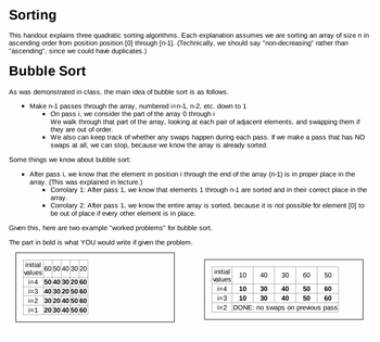 **Sorting**

This handout explains three quadratic sorting algorithms. Each explanation assumes we are sorting an array of size n in ascending order from position position [0] through [n-1]. (Technically, we should say "non-decreasing" rather than "ascending", since we could have duplicates.)

**Bubble Sort**

As was demonstrated in class, the main idea of bubble sort is as follows.

- Make n-1 passes through the array, numbered i=n-1, n-2, etc. down to 1
  - On pass i, we consider the part of the array 0 through i  
    We walk through that part of the array, looking at each pair of adjacent elements, and swapping them if they are out of order.
  - We also can keep track of whether any swaps happen during each pass. If we make a pass that has NO swaps at all, we can stop, because we know the array is already sorted.

Some things we know about bubble sort:

- After pass i, we know that the element in position i through the end of the array (n-1) is in proper place in the array. (This was explained in lecture.)
  - Corrolary 1: After pass 1, we know that elements 1 through n-1 are sorted and in their correct place in the array.
  - Corrolary 2: After pass 1, we know the entire array is sorted, because it is not possible for element [0] to be out of place if every other element is in place.

Given this, here are two example "worked problems" for bubble sort.

The part in bold is what YOU would write if given the problem.

*Example 1:*

| initial values | 60 | 50 | 40 | 30 | 20 |
|----------------|----|----|----|----|----|
| i=4            | **50** | **40** | **30** | **20** | **60** |
| i=3            | **40** | **30** | **20** | **50** | **60** |
| i=2            | **30** | **20** | **40** | **50** | **60** |
| i=1            | **20** | **30** | **40** | **50** | **60** |

*Example 2:*

| initial values