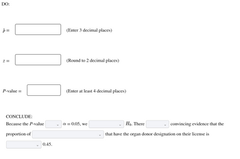 DO:
p=
Z =
P-value =
CONCLUDE:
Because the P-value
proportion of
0.45.
(Enter 3 decimal places)
(Round to 2 decimal places)
(Enter at least 4 decimal places)
α = 0.05, we
Ho. There
that have the organ donor designation on their license is
convincing evidence that the