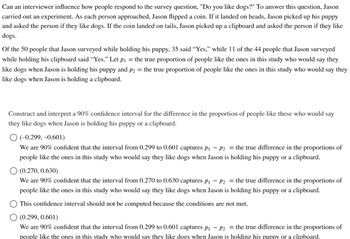Can an interviewer influence how people respond to the survey question, "Do you like dogs?" To answer this question, Jason
carried out an experiment. As each person approached, Jason flipped a coin. If it landed on heads, Jason picked up his puppy
and asked the person if they like dogs. If the coin landed on tails, Jason picked up a clipboard and asked the person if they like
dogs.
Of the 50 people that Jason surveyed while holding his puppy, 35 said "Yes," while 11 of the 44 people that Jason surveyed
while holding his clipboard said "Yes." Let p₁ = the true proportion of people like the ones in this study who would say they
like dogs when Jason is holding his puppy and p2 = the true proportion of people like the ones in this study who would say they
like dogs when Jason is holding a clipboard.
Construct and interpret a 90% confidence interval for the difference in the proportion of people like these who would say
they like dogs when Jason is holding his puppy or a clipboard.
O (-0.299,-0.601)
We are 90% confident that the interval from 0.299 to 0.601 captures p₁ - P2 = the true difference in the proportions of
people like the ones in this study who would say they like dogs when Jason is holding his puppy or a clipboard.
(0.270, 0.630)
We are 90% confident that the interval from 0.270 to 0.630 captures p₁ - P₂ = the true difference in the proportions of
people like the ones in this study who would say they like dogs when Jason is holding his puppy or a clipboard.
This confidence interval should not be computed because the conditions are not met.
(0.299, 0.601)
We are 90% confident that the interval from 0.299 to 0.601 captures p₁ - P2 = the true difference in the proportions of
people like the ones in this study who would say they like dogs when Jason is holding his puppy or a clipboard.