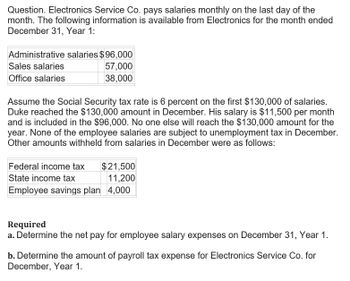 Question. Electronics Service Co. pays salaries monthly on the last day of the
month. The following information is available from Electronics for the month ended
December 31, Year 1:
Administrative salaries $96,000
Sales salaries
57,000
Office salaries
38,000
Assume the Social Security tax rate is 6 percent on the first $130,000 of salaries.
Duke reached the $130,000 amount in December. His salary is $11,500 per month
and is included in the $96,000. No one else will reach the $130,000 amount for the
year. None of the employee salaries are subject to unemployment tax in December.
Other amounts withheld from salaries in December were as follows:
Federal income tax
$21,500
State income tax
11,200
Employee savings plan 4,000
Required
a. Determine the net pay for employee salary expenses on December 31, Year 1.
b. Determine the amount of payroll tax expense for Electronics Service Co. for
December, Year 1.