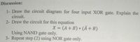 Discussion:
1- Draw the circuit diagram for four input XOR gate. Explain the
circuit.
2- Draw the circuit for this equation
X = (A+ B) * (Ã+B)
%3D
Using NAND gate only.
3- Repeat step (2) using NOR gate only.
