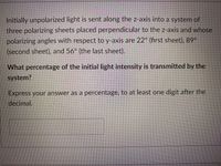 Initially unpolarized light is sent along the z-axis into a system of
three polarizing sheets placed perpendicular to the z-axis and whose
polarizing angles with respect to y-axis are 22° (first sheet), 89°
(second sheet), and 56° (the last sheet).
What percentage of the initial light intensity is transmitted by the
system?
Express your answer as a percentage, to at least one digit after the
decimal.
