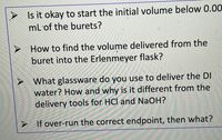 Is it okay to start the initial volume below 0.00
mL'of the burets?
How to find the volume delivered from the
buret into the Erlenmeyer flask?
What glassware do you use to deliver the DI
water? How and why is it different from the
delivery tools for HCl and NaOH?
> If over-run the correct endpoint, then what?
